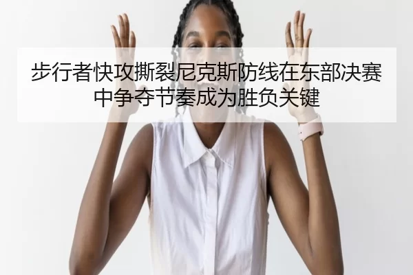 步行者快攻撕裂尼克斯防线在东部决赛中争夺节奏成为胜负关键